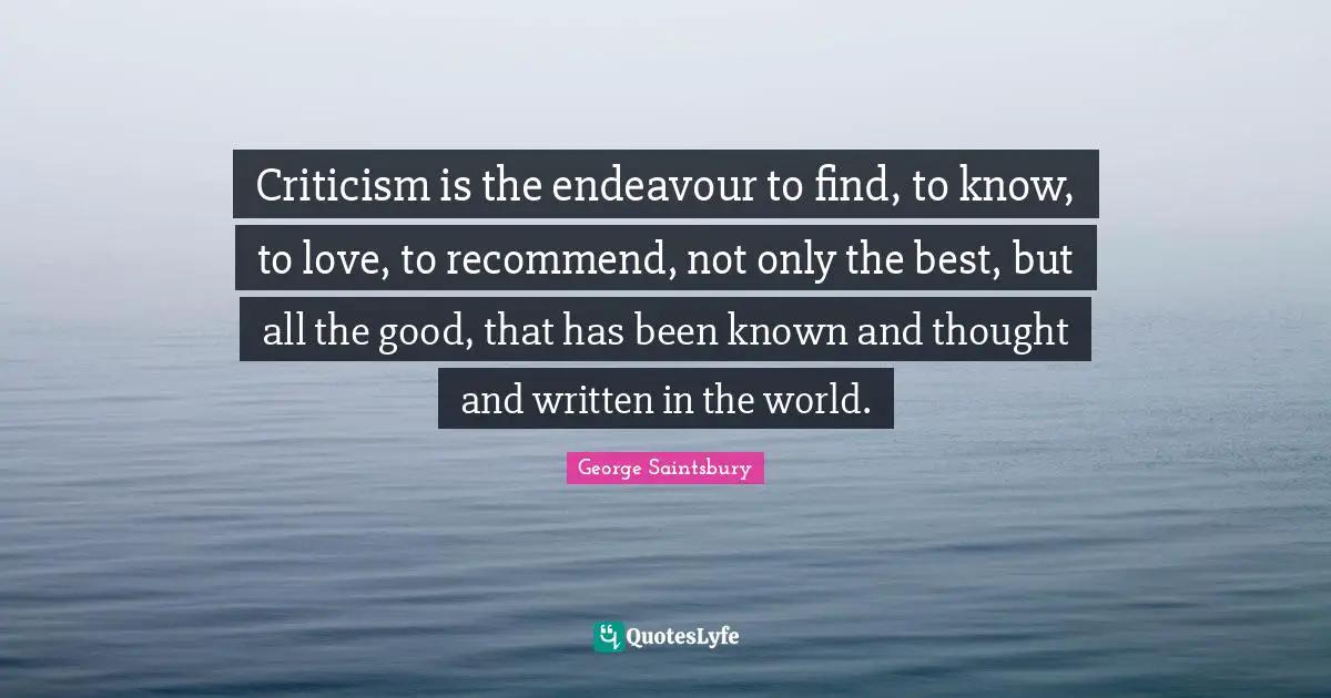 Criticism is the endeavour to find, to know, to love, to recommend, not only the best, but all the good, that has been known and thought and written in the world.