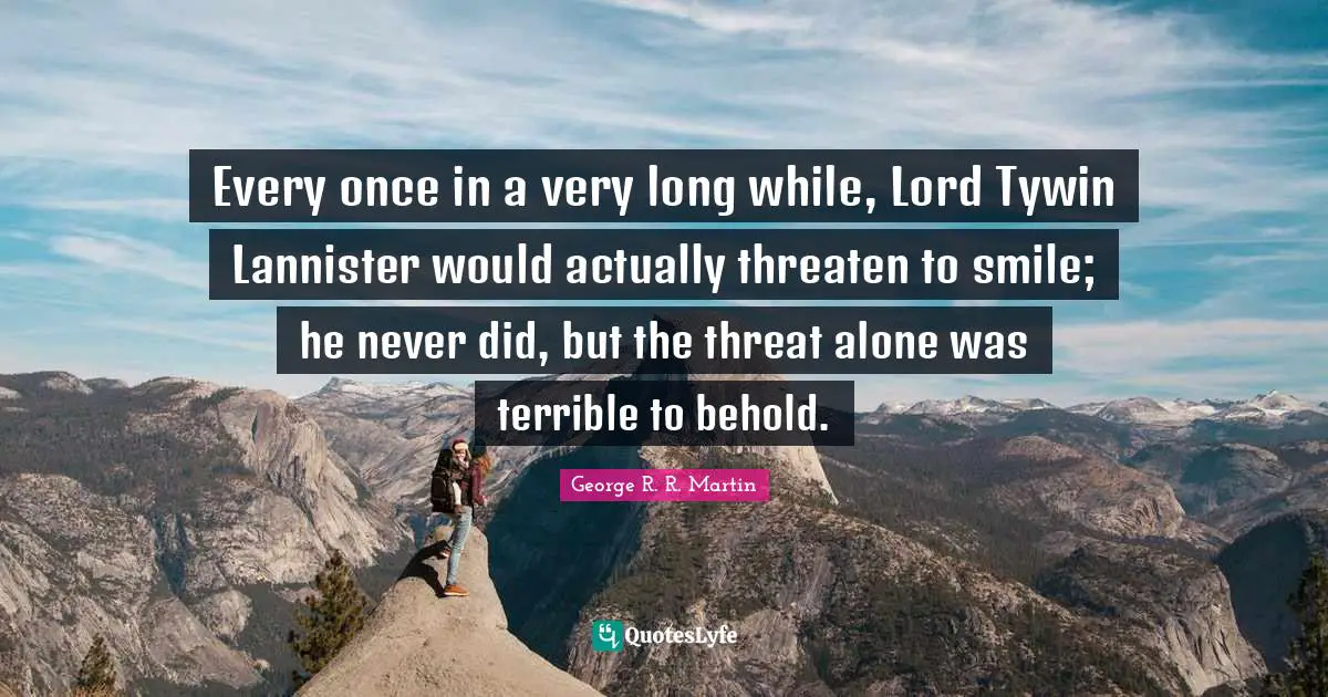 Every once in a very long while, Lord Tywin Lannister would actually threaten to smile; he never did, but the threat alone was terrible to behold.