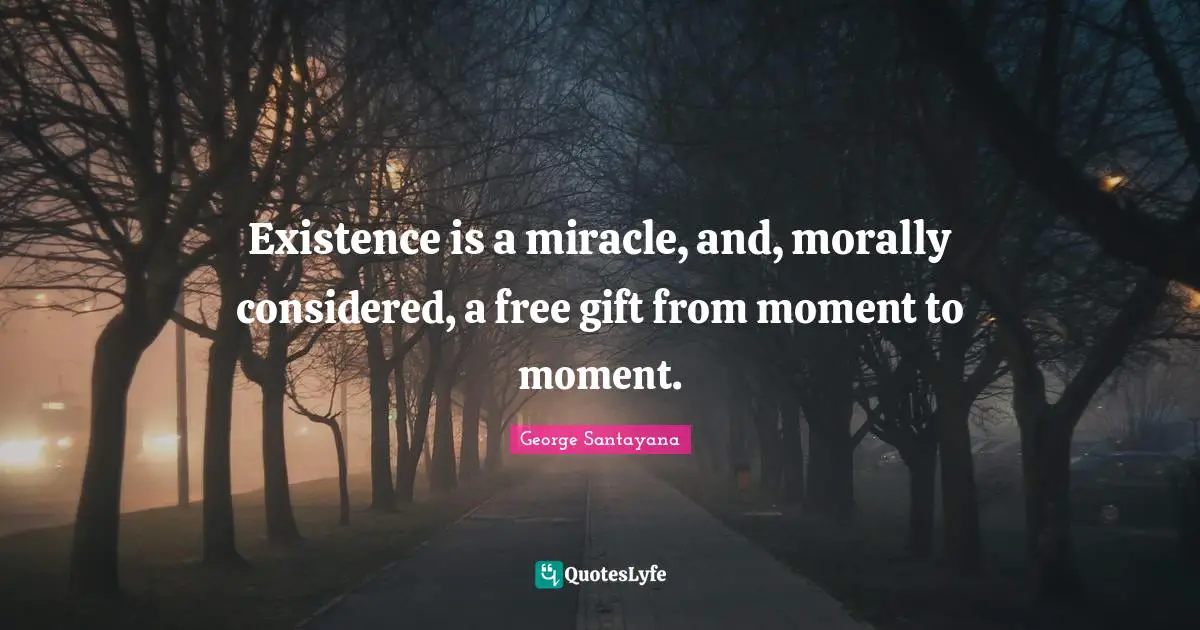 Existence is a miracle, and, morally considered, a free gift from moment to moment.
