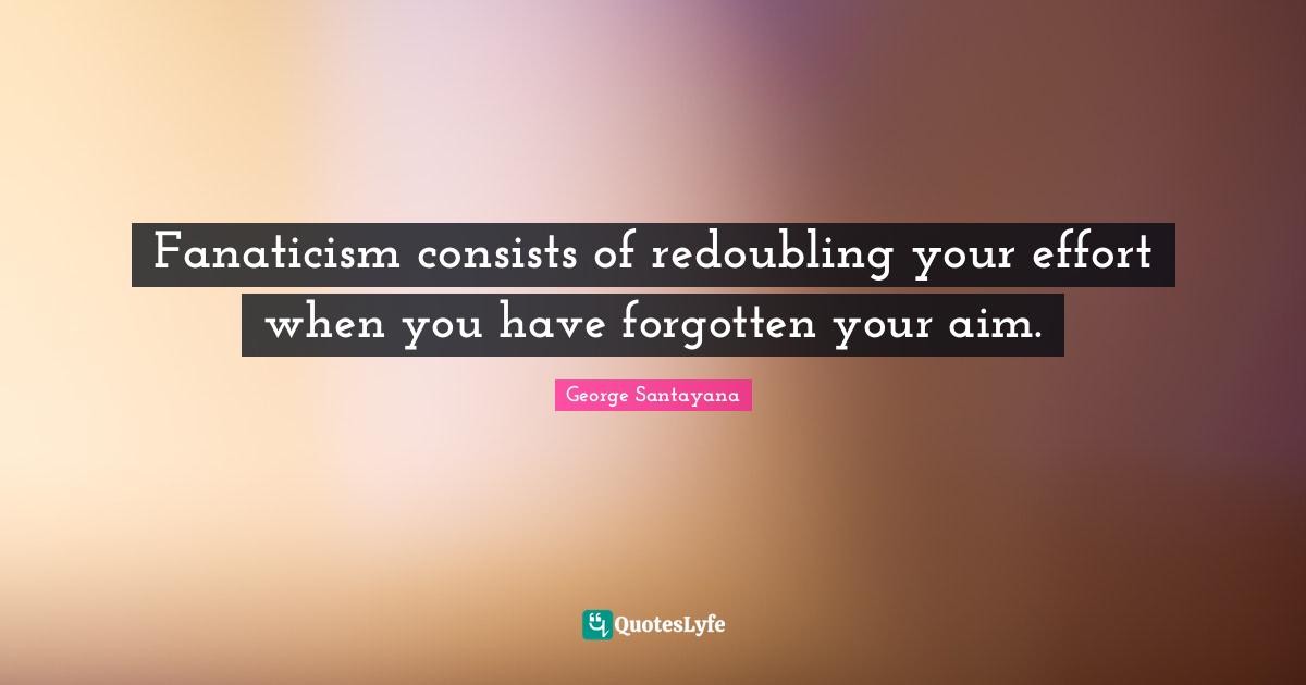 George Santayana Quotes: "Fanaticism consists of redoubling your effort when you have forgotten your aim."