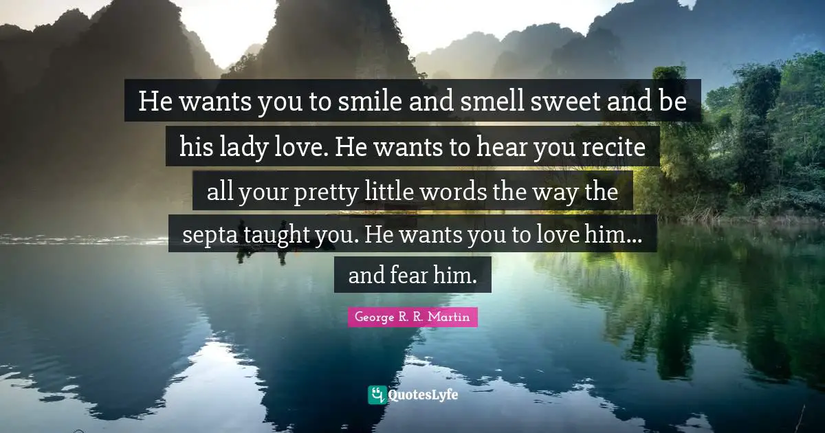 He wants you to smile and smell sweet and be his lady love. He wants to hear you recite all your pretty little words the way the septa taught you. He wants you to love him... and fear him.