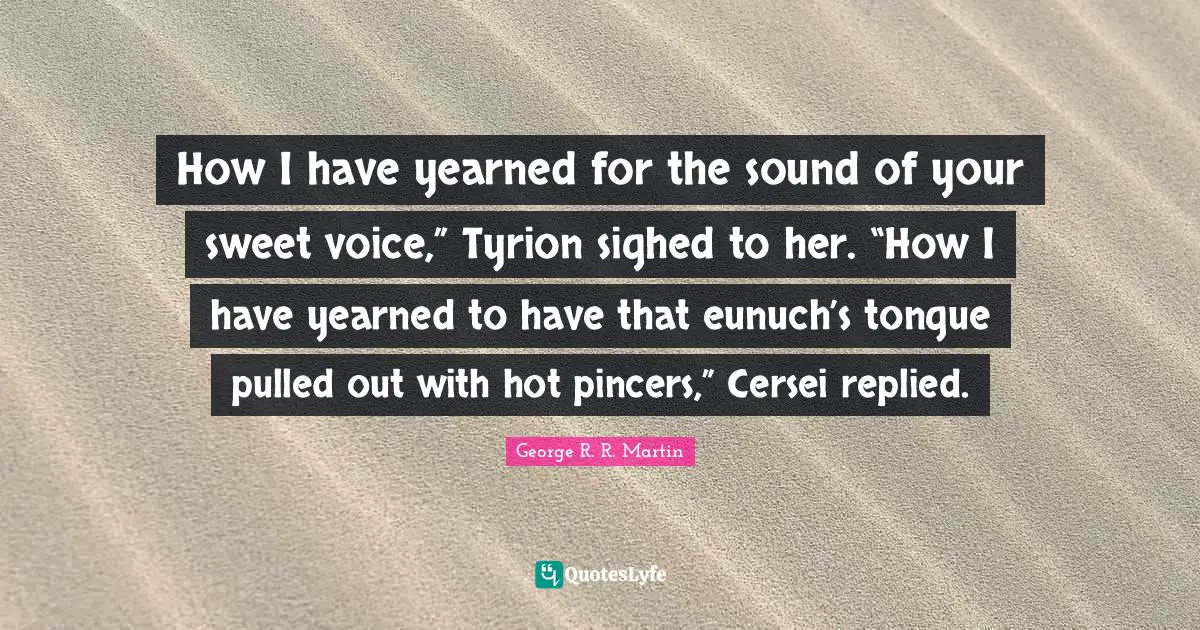 How I have yearned for the sound of your sweet voice,” Tyrion sighed to her. “How I have yearned to have that eunuch’s tongue pulled out with hot pincers,” Cersei replied.