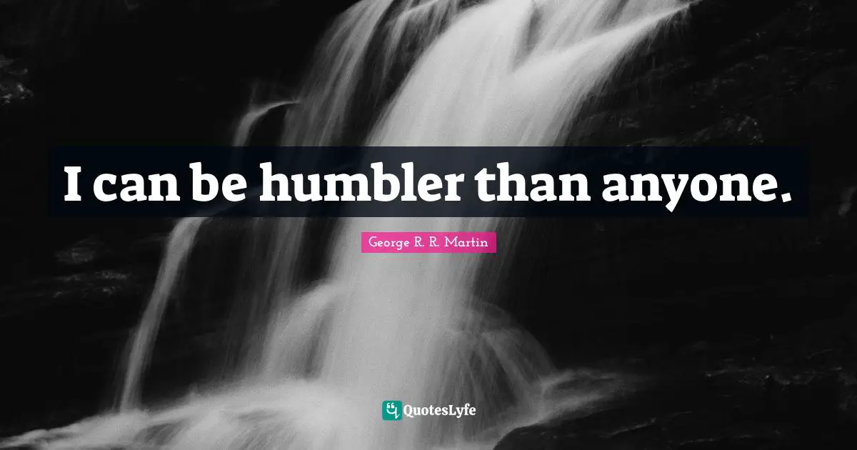 I can be humbler than anyone.
