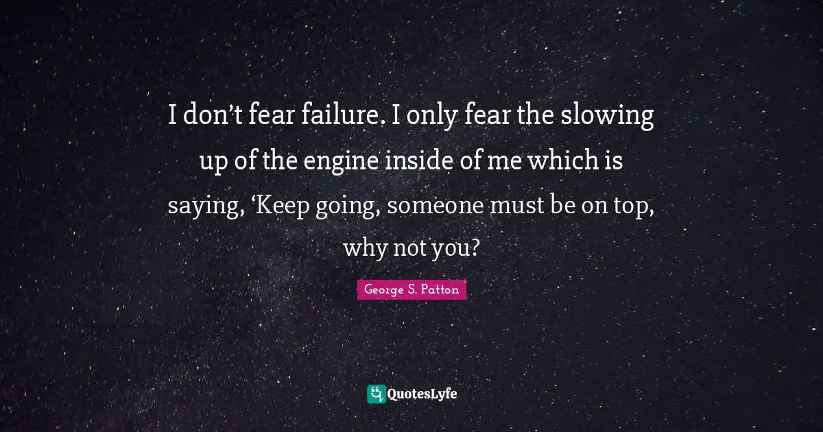 I don’t fear failure. I only fear the slowing up of the engine inside of me which is saying, ‘Keep going, someone must be on top, why not you?