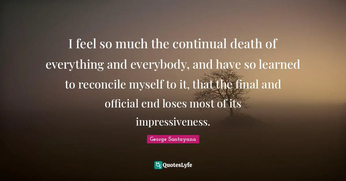 I feel so much the continual death of everything and everybody, and have so learned to reconcile myself to it, that the final and official end loses most of its impressiveness.