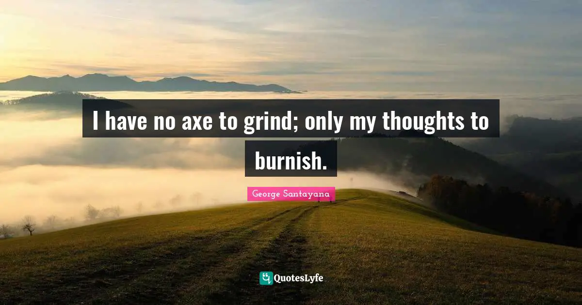 I have no axe to grind; only my thoughts to burnish.