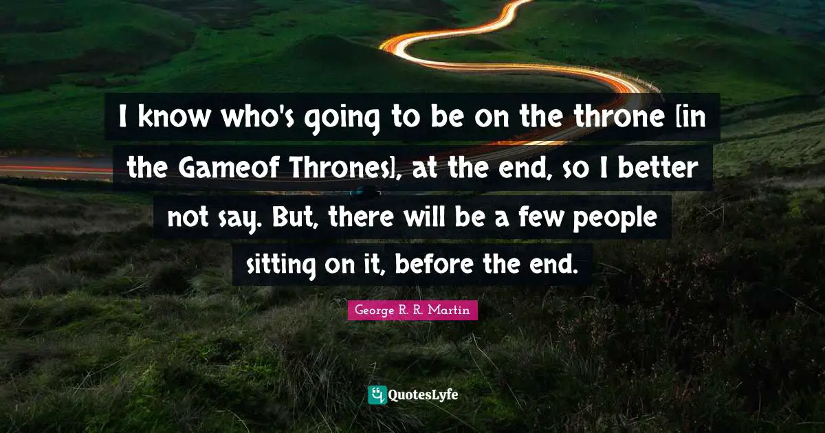 I know who's going to be on the throne [in the Gameof Thrones], at the end, so I better not say. But, there will be a few people sitting on it, before the end.