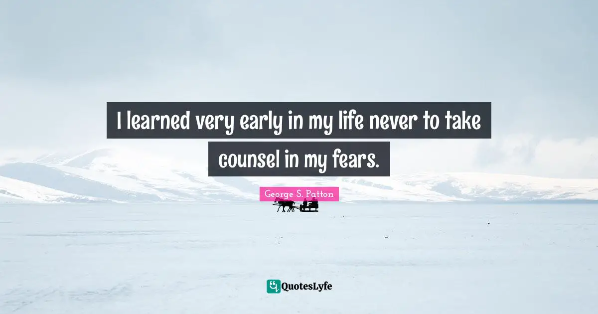 I learned very early in my life never to take counsel in my fears.