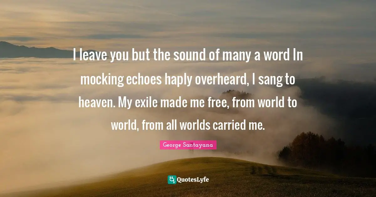 I leave you but the sound of many a word In mocking echoes haply overheard, I sang to heaven. My exile made me free, from world to world, from all worlds carried me.