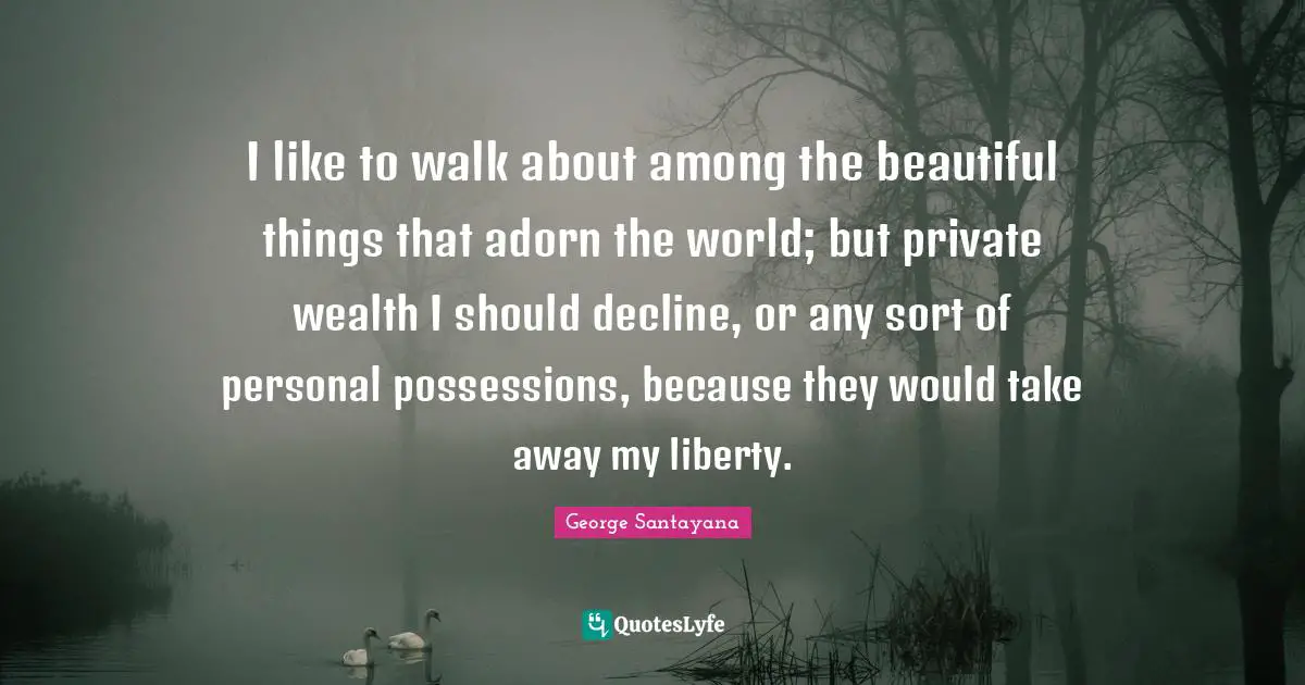 I like to walk about among the beautiful things that adorn the world; but private wealth I should decline, or any sort of personal possessions, because they would take away my liberty.
