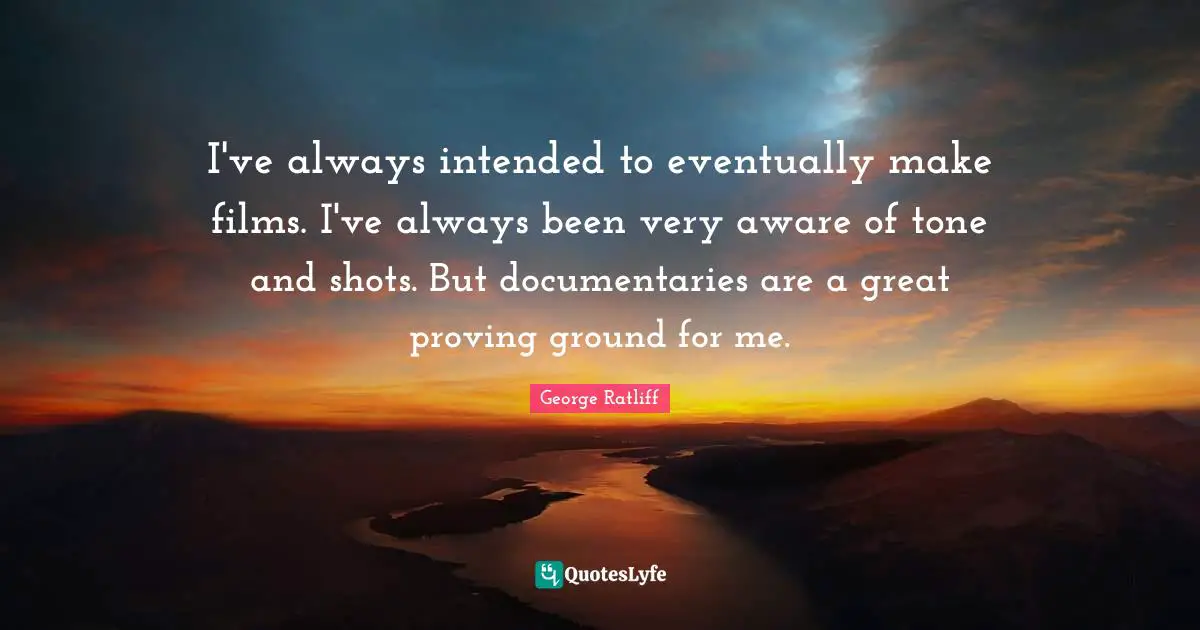 I've always intended to eventually make films. I've always been very aware of tone and shots. But documentaries are a great proving ground for me.