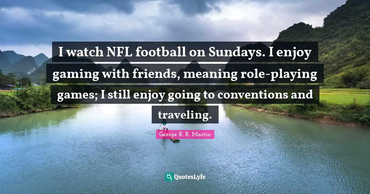 I watch NFL football on Sundays. I enjoy gaming with friends, meaning role-playing games; I still enjoy going to conventions and traveling.