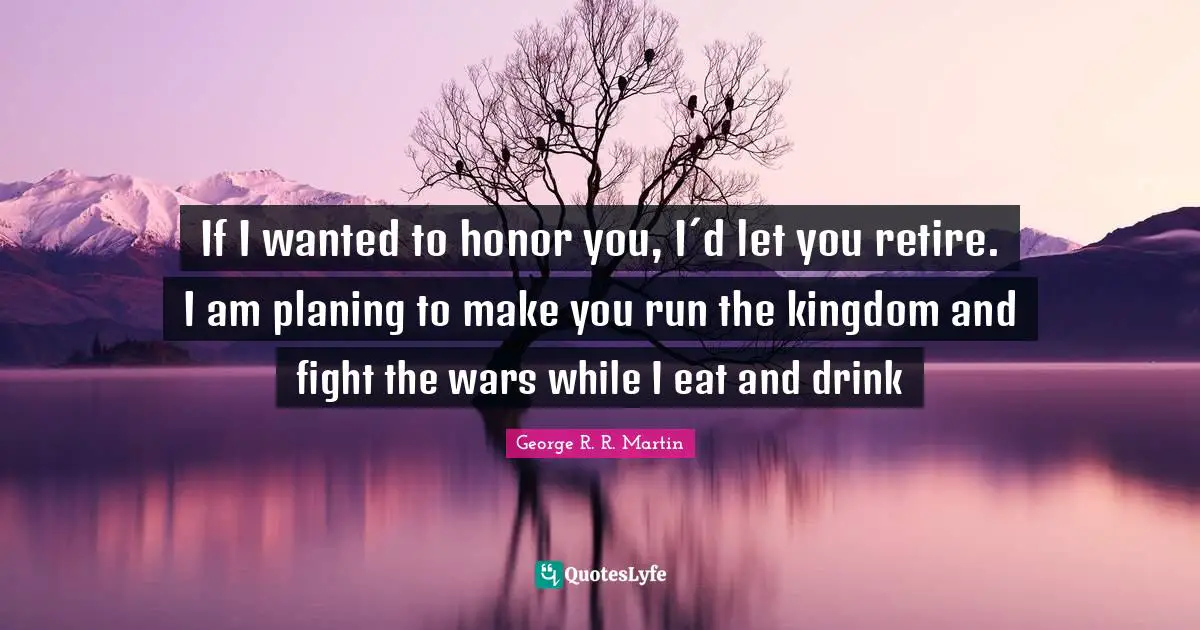 If I wanted to honor you, I´d let you retire. I am planing to make you run the kingdom and fight the wars while I eat and drink