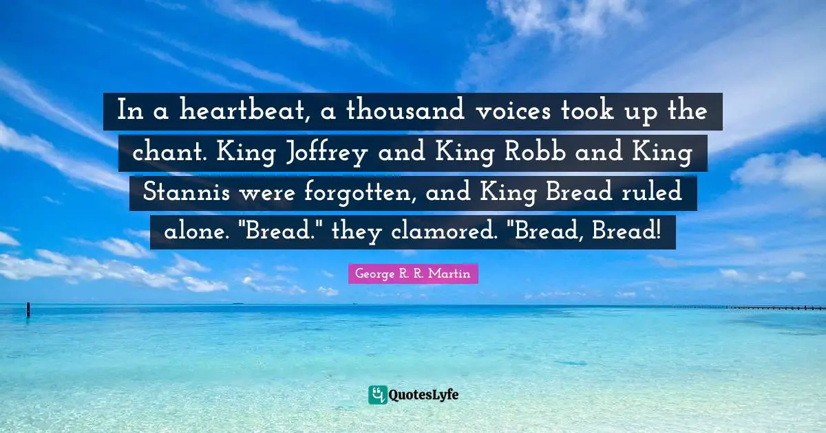 In a heartbeat, a thousand voices took up the chant. King Joffrey and King Robb and King Stannis were forgotten, and King Bread ruled alone. "Bread." they clamored. "Bread, Bread!