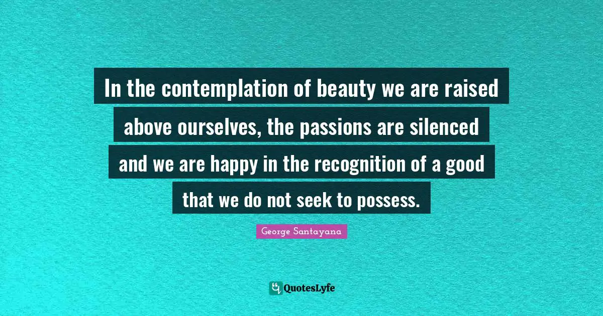 In the contemplation of beauty we are raised above ourselves, the passions are silenced and we are happy in the recognition of a good that we do not seek to possess.
