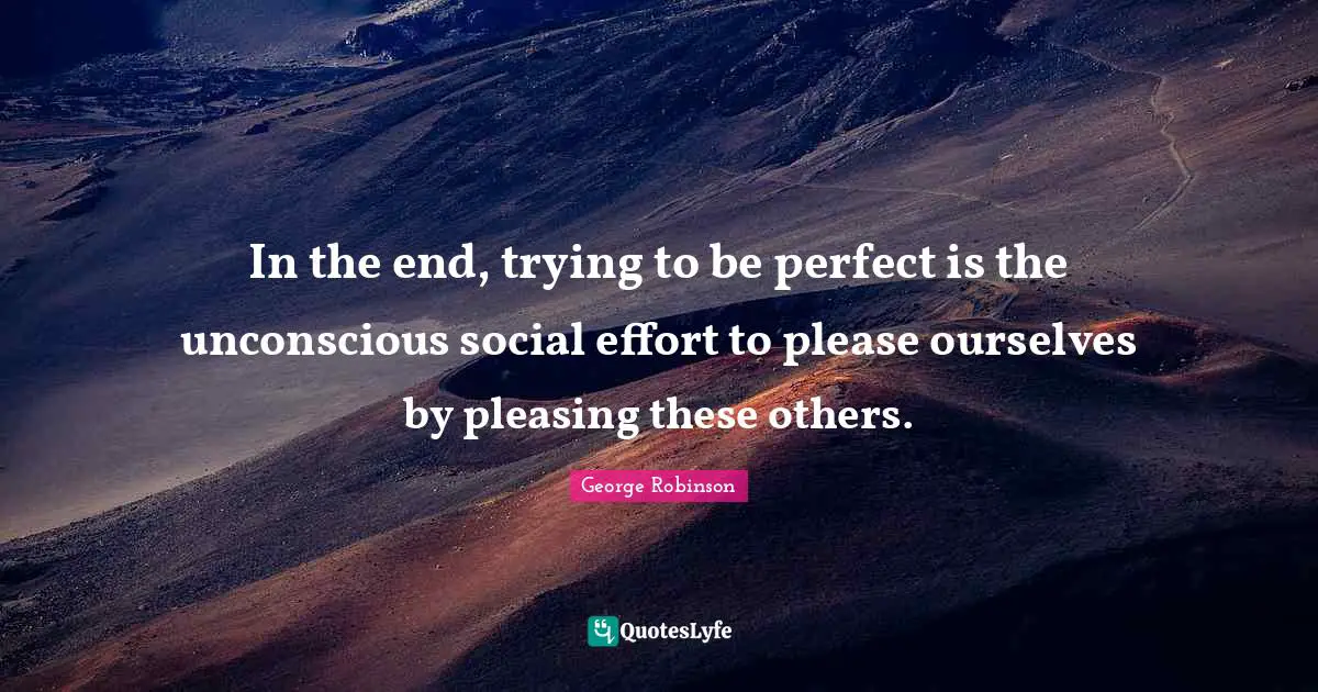 In the end, trying to be perfect is the unconscious social effort to please ourselves by pleasing these others.