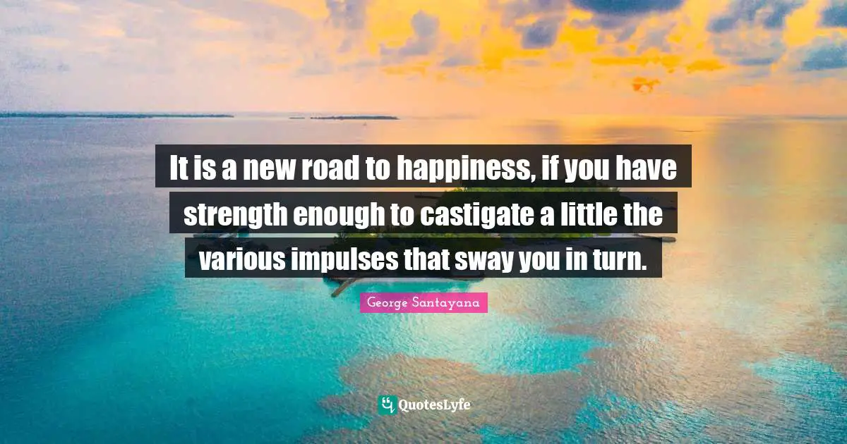 It is a new road to happiness, if you have strength enough to castigate a little the various impulses that sway you in turn.