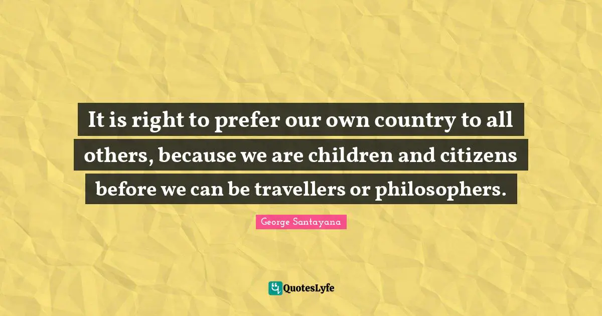 It is right to prefer our own country to all others, because we are children and citizens before we can be travellers or philosophers.