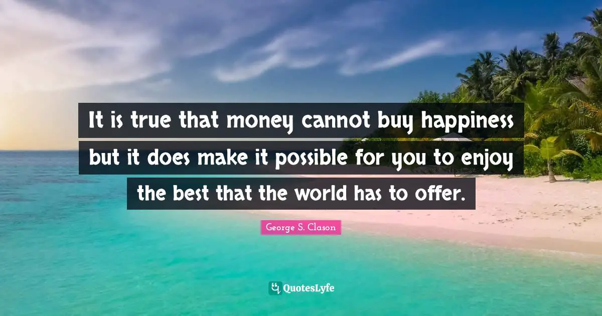It is true that money cannot buy happiness but it does make it possible for you to enjoy the best that the world has to offer.