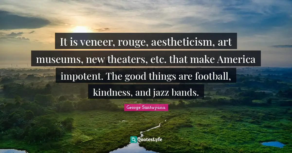 It is veneer, rouge, aestheticism, art museums, new theaters, etc. that make America impotent. The good things are football, kindness, and jazz bands.