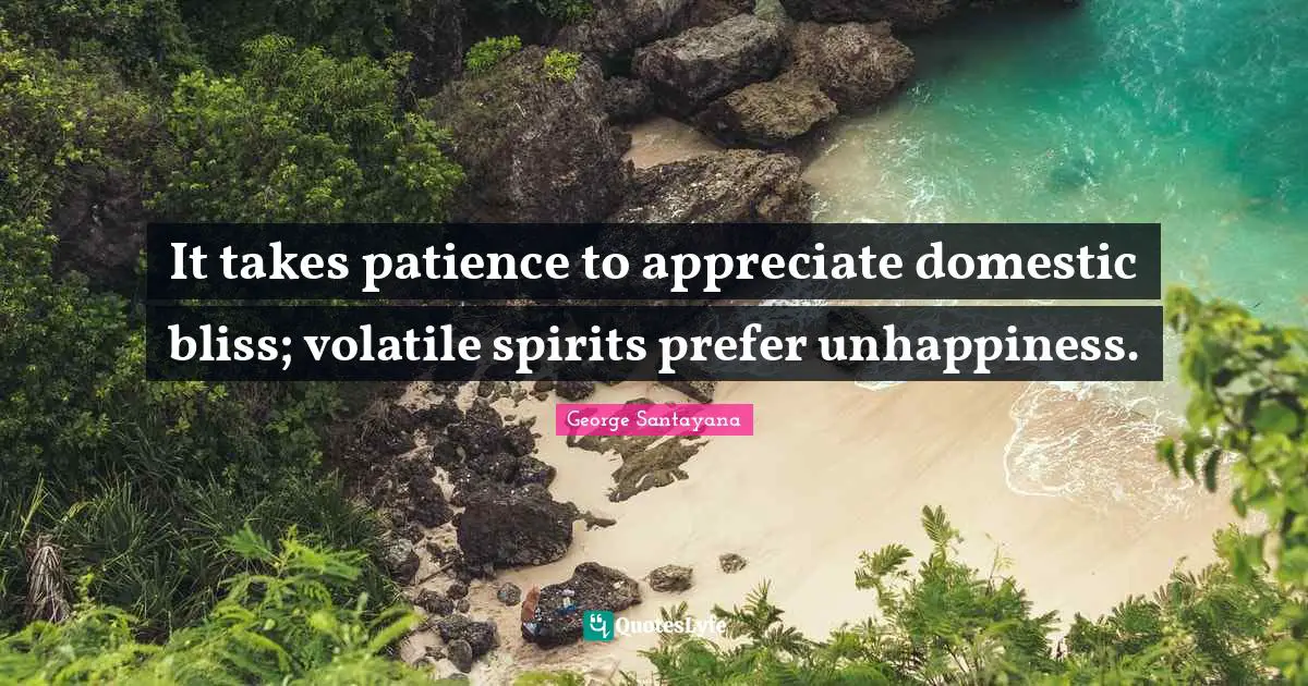 It takes patience to appreciate domestic bliss; volatile spirits prefer unhappiness.