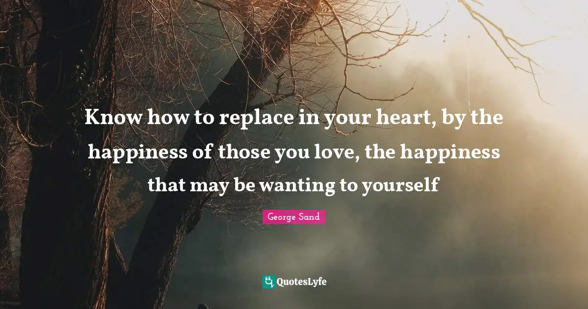 Know how to replace in your heart, by the happiness of those you love, the happiness that may be wanting to yourself
