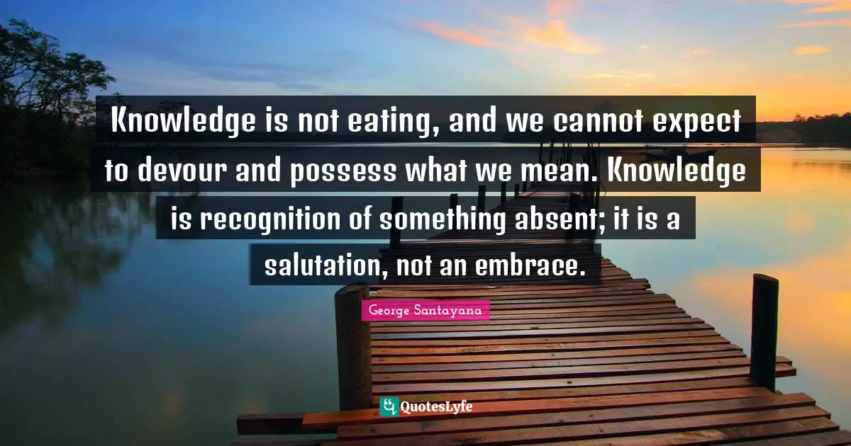 Knowledge is not eating, and we cannot expect to devour and possess what we mean. Knowledge is recognition of something absent; it is a salutation, not an embrace.