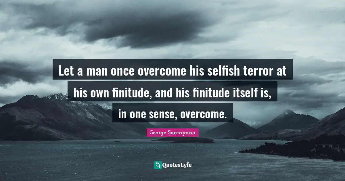 Let a man once overcome his selfish terror at his own finitude, and his finitude itself is, in one sense, overcome.
