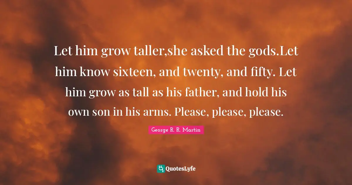 Let him grow taller,she asked the gods.Let him know sixteen, and twenty, and fifty. Let him grow as tall as his father, and hold his own son in his arms. Please, please, please.