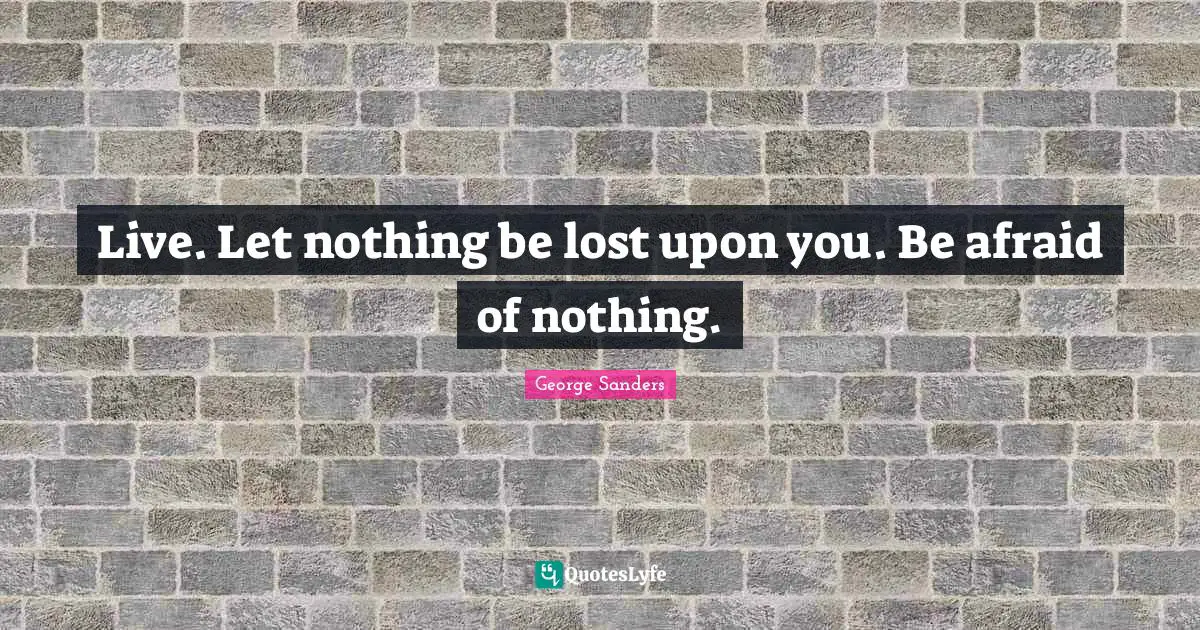 Live. Let nothing be lost upon you. Be afraid of nothing.
