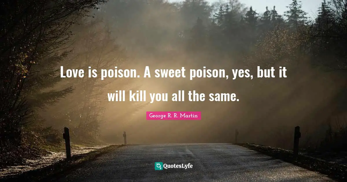 Love is poison. A sweet poison, yes, but it will kill you all the same.