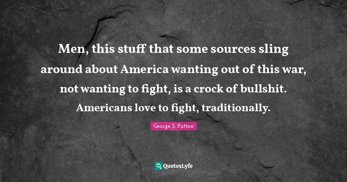 Men, this stuff that some sources sling around about America wanting out of this war, not wanting to fight, is a crock of bullshit. Americans love to fight, traditionally.