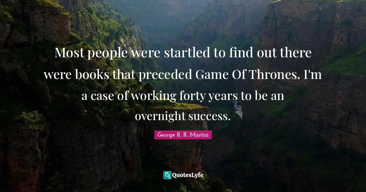 Most people were startled to find out there were books that preceded Game Of Thrones. I'm a case of working forty years to be an overnight success.