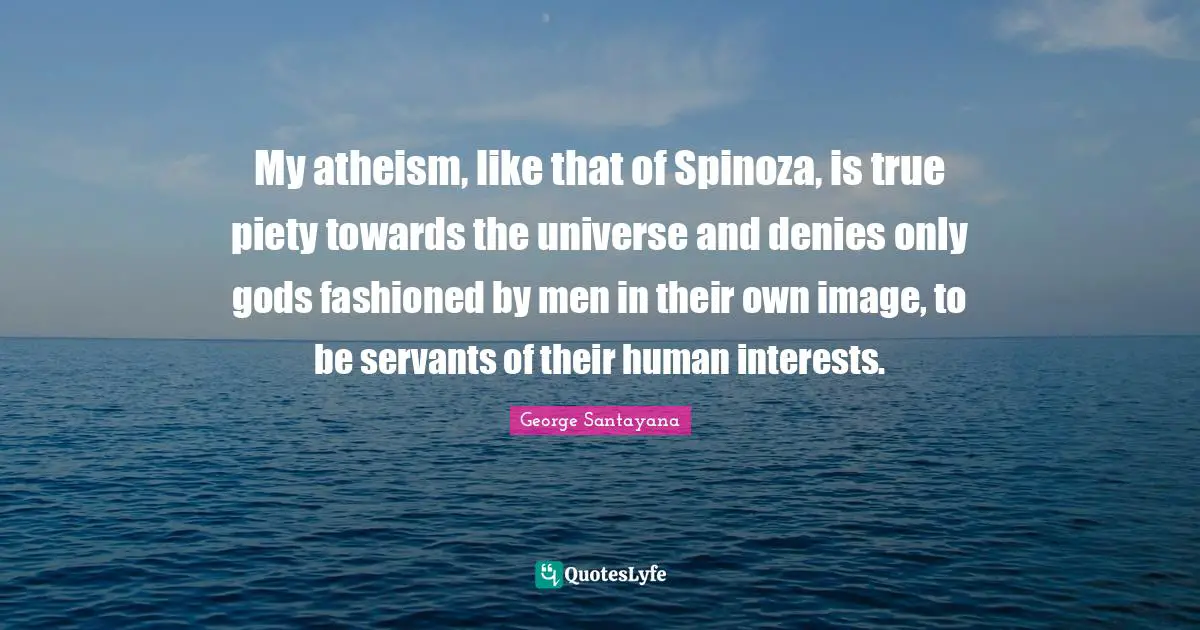 George Santayana Quotes: "My atheism, like that of Spinoza, is true piety towards the universe and denies only gods fashioned by men in their own image, to be servants of their human interests."