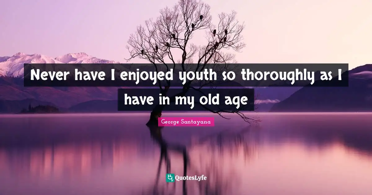 Never have I enjoyed youth so thoroughly as I have in my old age
