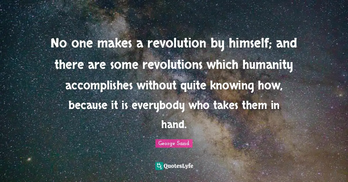 No one makes a revolution by himself; and there are some revolutions which humanity accomplishes without quite knowing how, because it is everybody who takes them in hand.