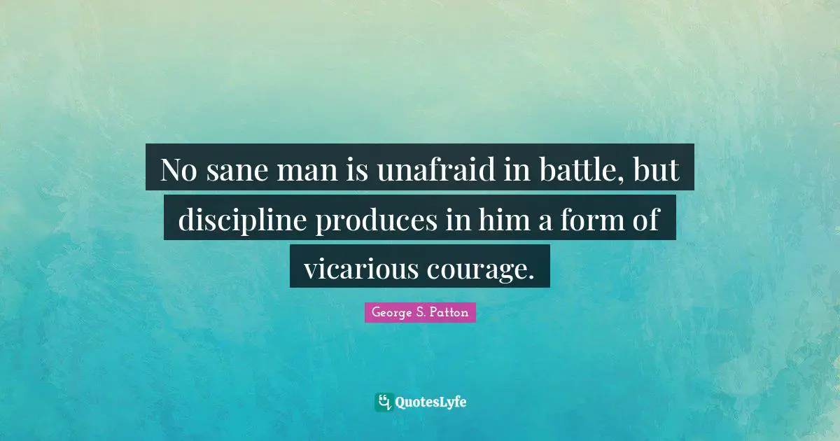 No sane man is unafraid in battle, but discipline produces in him a form of vicarious courage.