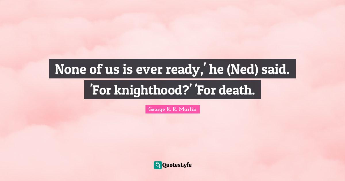 None of us is ever ready,' he (Ned) said. 'For knighthood?' 'For death.