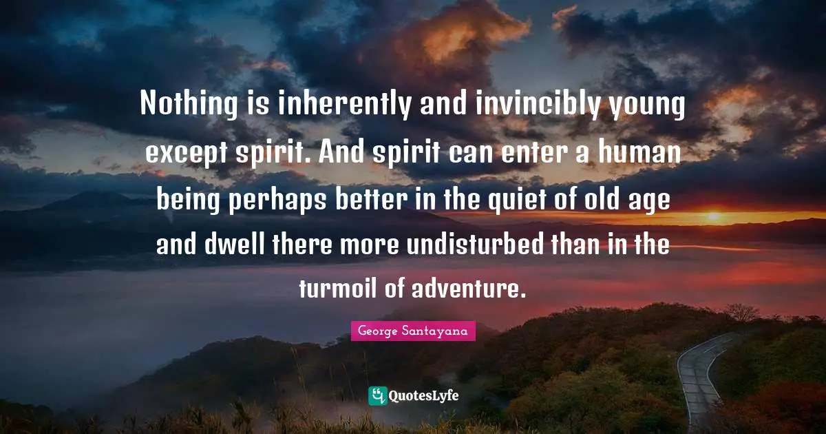 Nothing is inherently and invincibly young except spirit. And spirit can enter a human being perhaps better in the quiet of old age and dwell there more undisturbed than in the turmoil of adventure.