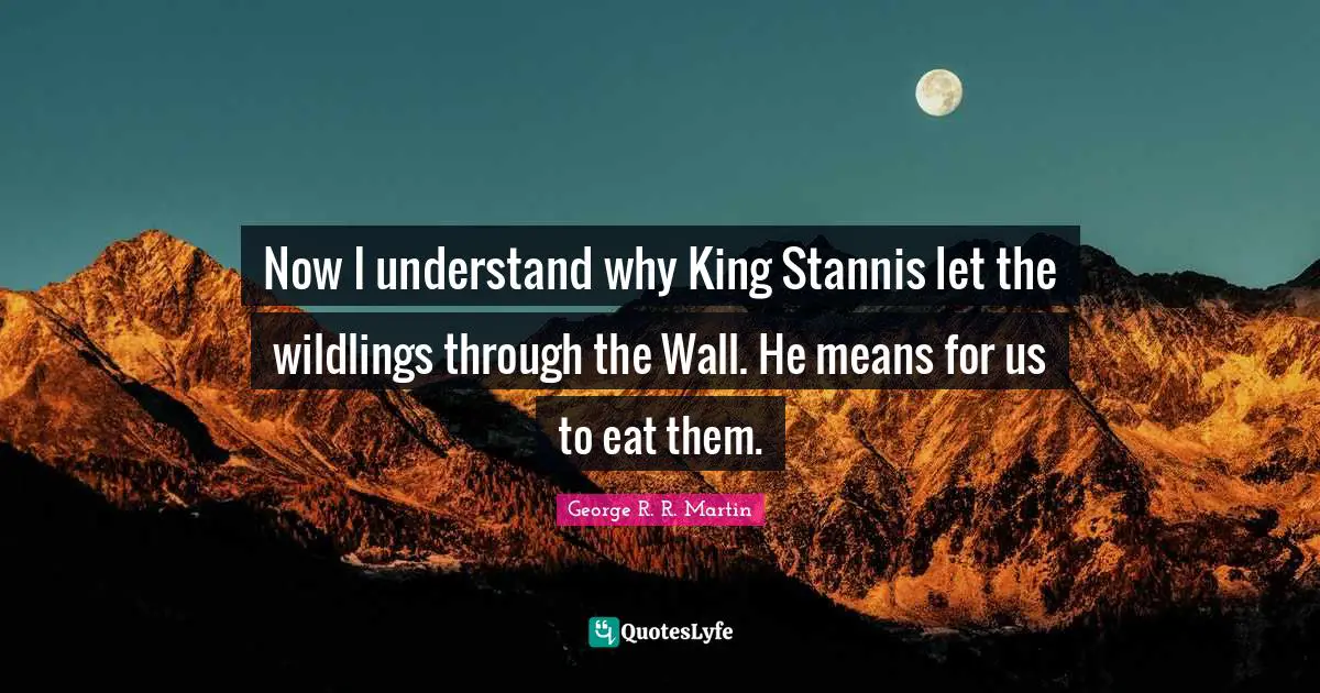 Now I understand why King Stannis let the wildlings through the Wall. He means for us to eat them.