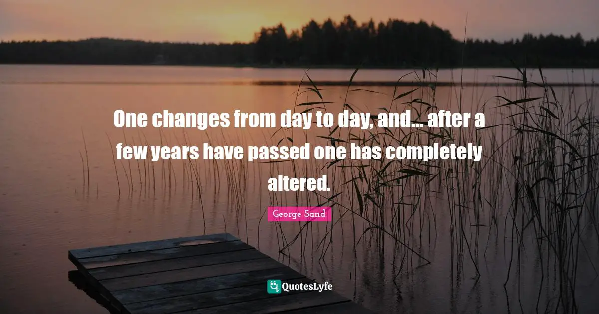 One changes from day to day, and... after a few years have passed one has completely altered.
