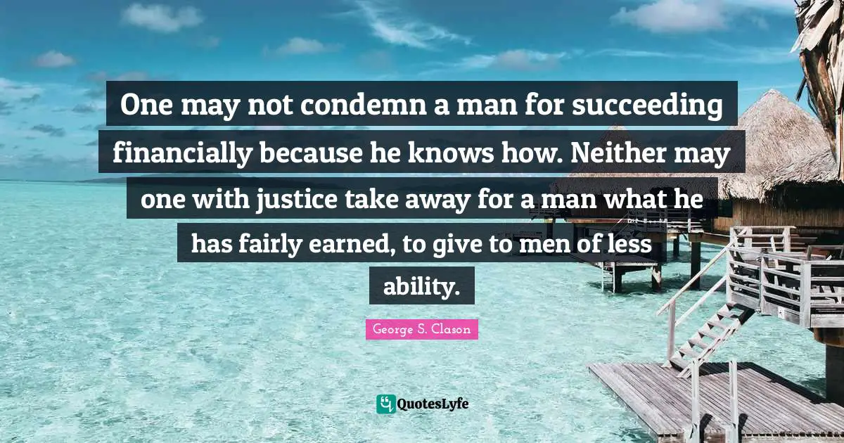 One may not condemn a man for succeeding financially because he knows how. Neither may one with justice take away for a man what he has fairly earned, to give to men of less ability.