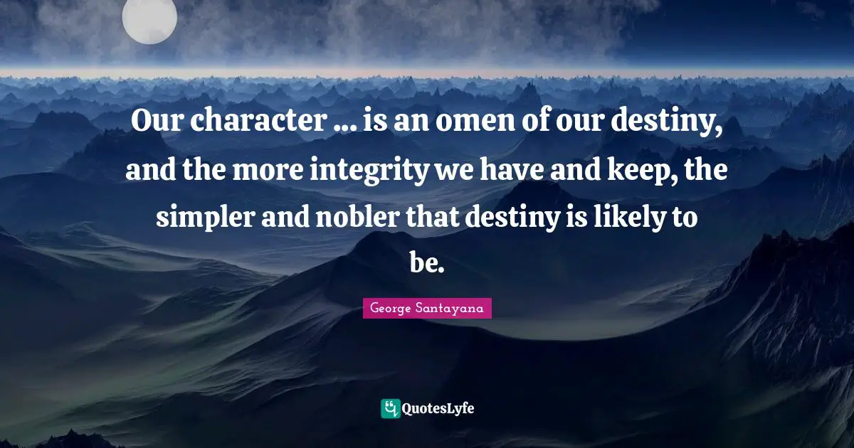 George Santayana Quotes: "Our character ... is an omen of our destiny, and the more integrity we have and keep, the simpler and nobler that destiny is likely to be."