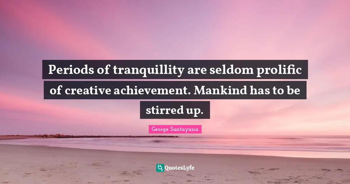 Periods of tranquillity are seldom prolific of creative achievement. Mankind has to be stirred up.