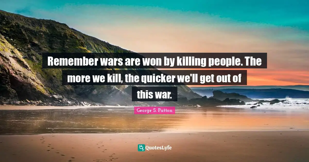 Remember wars are won by killing people. The more we kill, the quicker we'll get out of this war.
