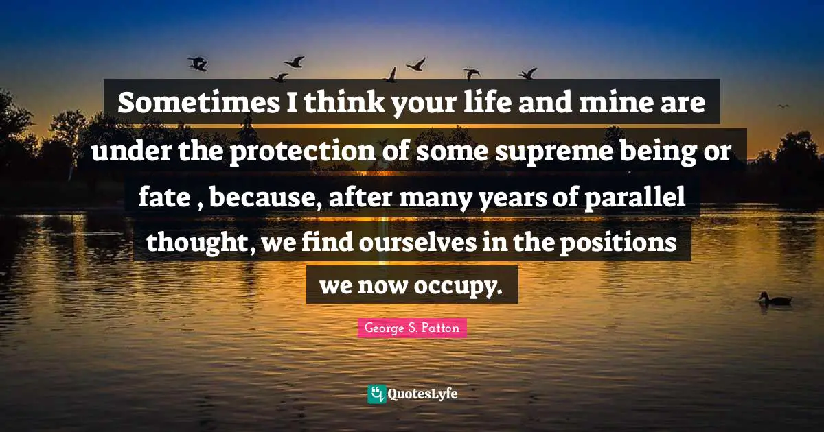 Sometimes I think your life and mine are under the protection of some supreme being or fate , because, after many years of parallel thought, we find ourselves in the positions we now occupy.