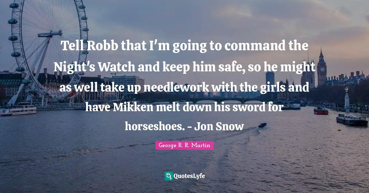 Tell Robb that I'm going to command the Night's Watch and keep him safe, so he might as well take up needlework with the girls and have Mikken melt down his sword for horseshoes. - Jon Snow