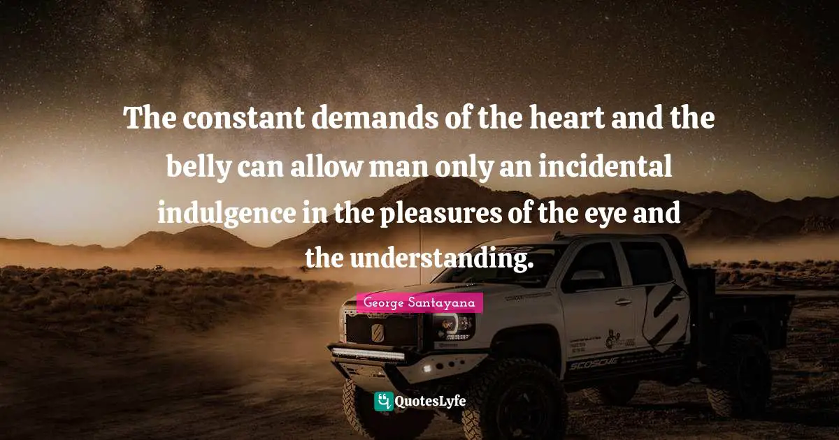 The constant demands of the heart and the belly can allow man only an incidental indulgence in the pleasures of the eye and the understanding.