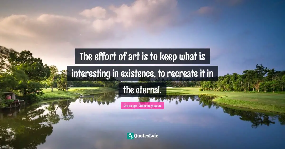 The effort of art is to keep what is interesting in existence, to recreate it in the eternal.