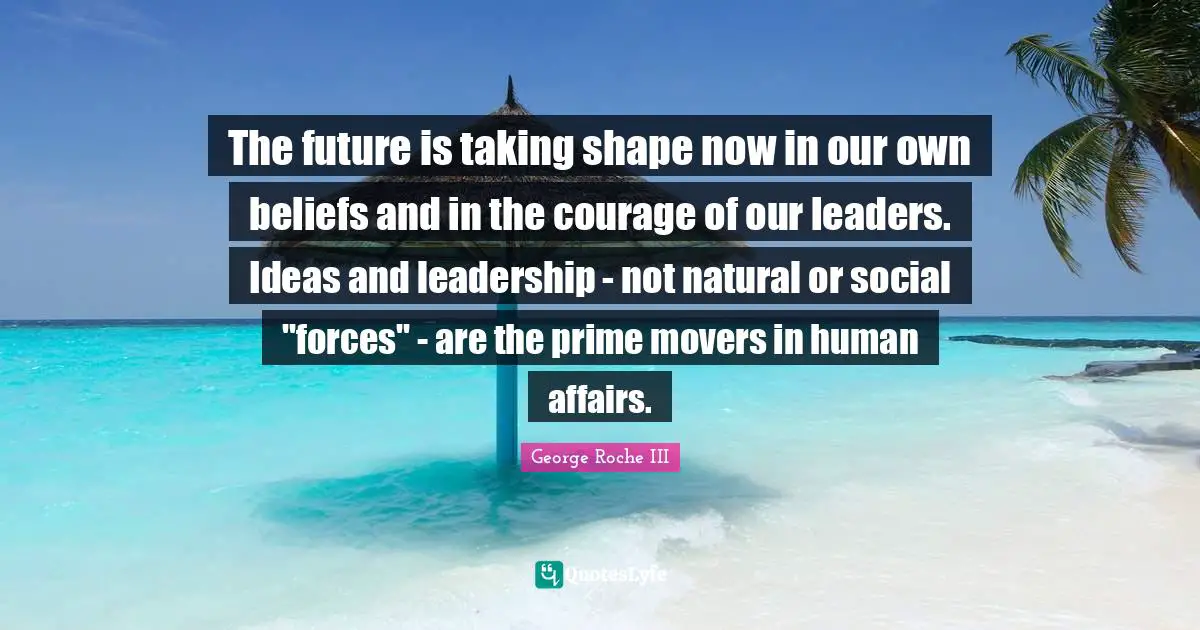 The future is taking shape now in our own beliefs and in the courage of our leaders. Ideas and leadership - not natural or social "forces" - are the prime movers in human affairs.